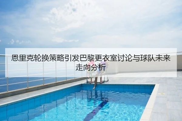 恩里克轮换策略引发巴黎更衣室讨论与球队未来走向分析