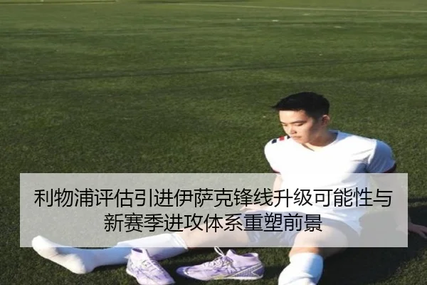 利物浦评估引进伊萨克锋线升级可能性与新赛季进攻体系重塑前景