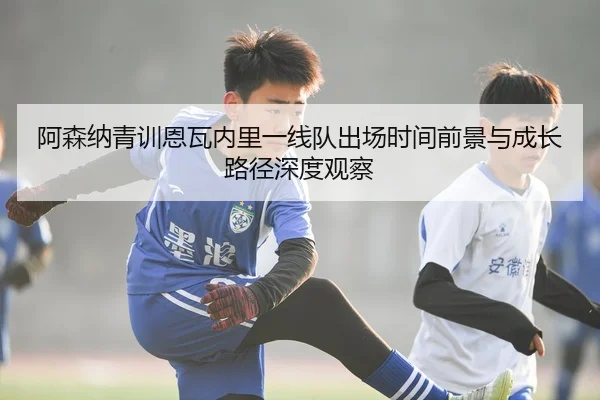 阿森纳青训恩瓦内里一线队出场时间前景与成长路径深度观察