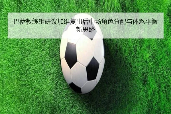 巴萨教练组研议加维复出后中场角色分配与体系平衡新思路